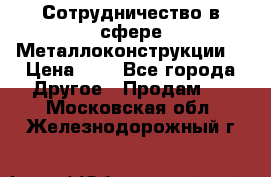 Сотрудничество в сфере Металлоконструкции  › Цена ­ 1 - Все города Другое » Продам   . Московская обл.,Железнодорожный г.